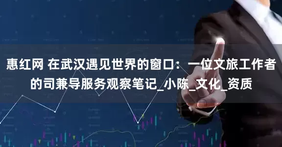 惠红网 在武汉遇见世界的窗口：一位文旅工作者的司兼导服务观察笔记_小陈_文化_资质