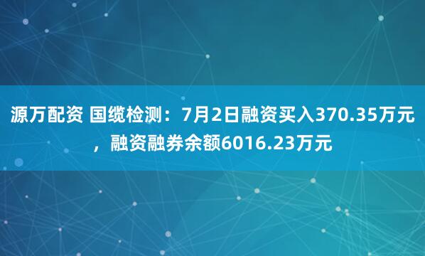 源万配资 国缆检测：7月2日融资买入370.35万元，融资融券余额6016.23万元