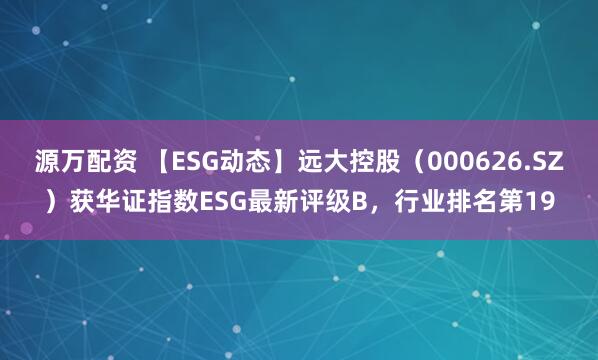 源万配资 【ESG动态】远大控股（000626.SZ）获华证指数ESG最新评级B，行业排名第19