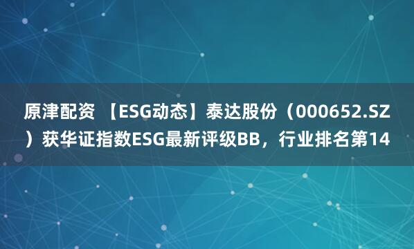 原津配资 【ESG动态】泰达股份（000652.SZ）获华证指数ESG最新评级BB，行业排名第14