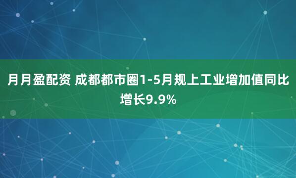 月月盈配资 成都都市圈1-5月规上工业增加值同比增长9.9%
