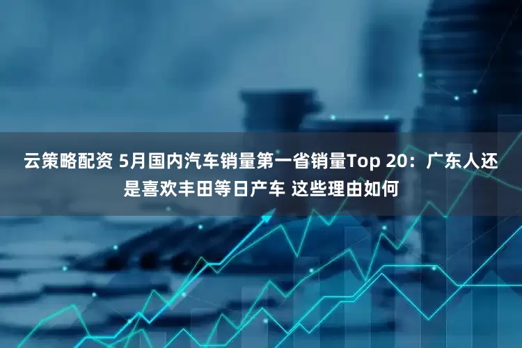 云策略配资 5月国内汽车销量第一省销量Top 20：广东人还是喜欢丰田等日产车 这些理由如何