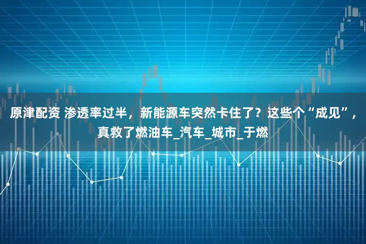 原津配资 渗透率过半,新能源车突然卡住了?这些个“成见”,真救了燃油车_汽车_城市_于燃