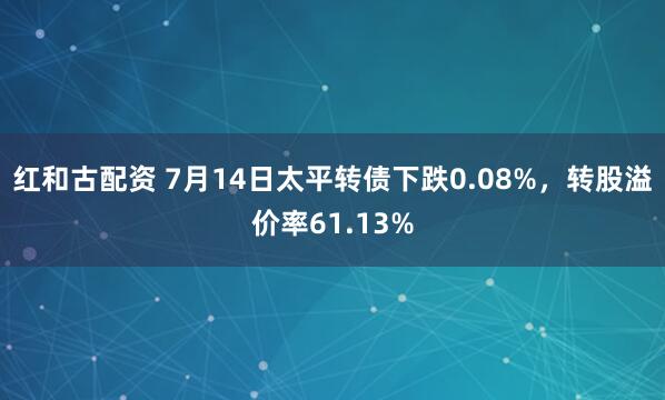 红和古配资 7月14日太平转债下跌0.08%，转股溢价率61.13%