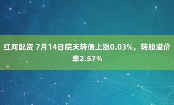 红河配资 7月14日皖天转债上涨0.03%，转股溢价率2.57%