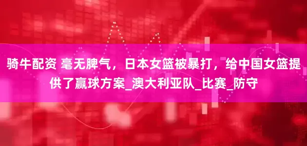 骑牛配资 毫无脾气,日本女篮被暴打,给中国女篮提供了赢球方案_澳大利亚队_比赛_防守