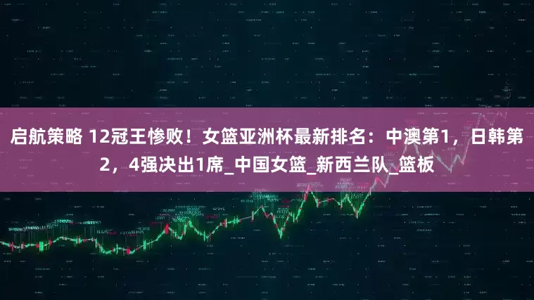启航策略 12冠王惨败！女篮亚洲杯最新排名：中澳第1，日韩第2，4强决出1席_中国女篮_新西兰队_篮板