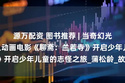 源万配资 图书推荐 | 当奇幻光影照亮经典——从动画电影《聊斋：兰若寺》开启少年儿童的志怪之旅_蒲松龄_故事_孩子
