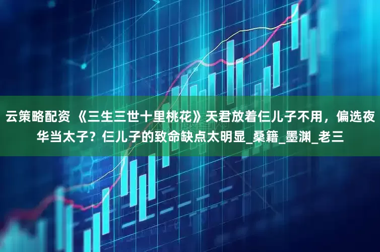 云策略配资 《三生三世十里桃花》天君放着仨儿子不用，偏选夜华当太子？仨儿子的致命缺点太明显_桑籍_墨渊_老三