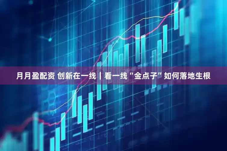 月月盈配资 创新在一线｜看一线“金点子”如何落地生根