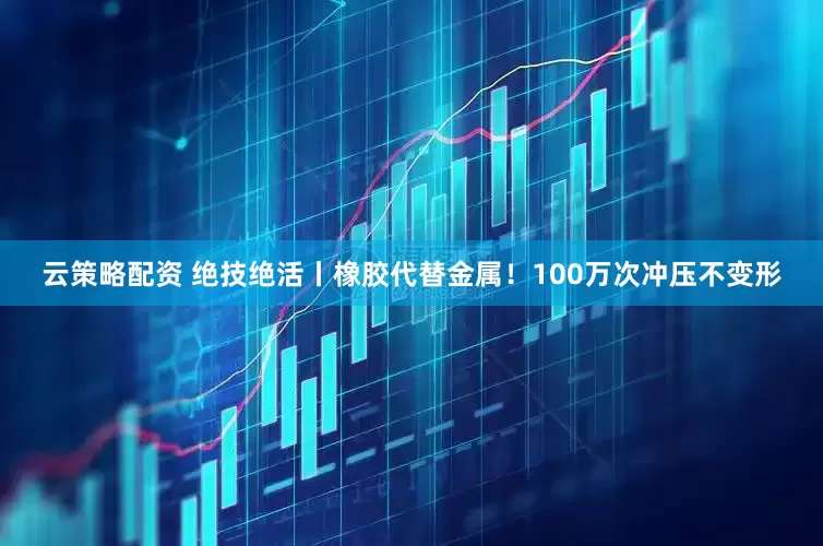 云策略配资 绝技绝活丨橡胶代替金属！100万次冲压不变形