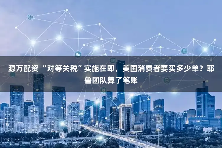 源万配资 “对等关税”实施在即，美国消费者要买多少单？耶鲁团队算了笔账