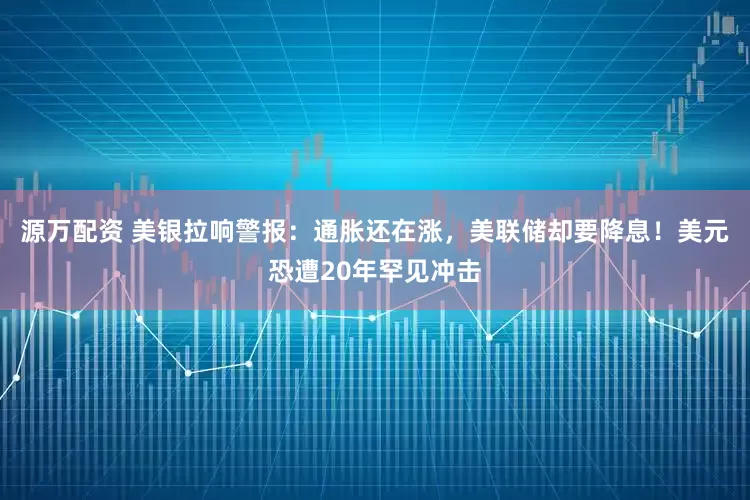 源万配资 美银拉响警报：通胀还在涨，美联储却要降息！美元恐遭20年罕见冲击