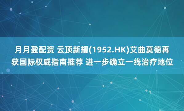 月月盈配资 云顶新耀(1952.HK)艾曲莫德再获国际权威指南推荐 进一步确立一线治疗地位