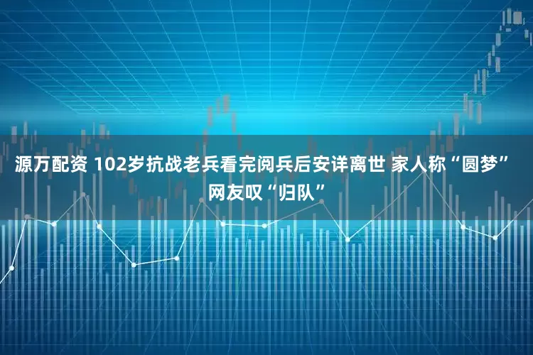 源万配资 102岁抗战老兵看完阅兵后安详离世 家人称“圆梦” 网友叹“归队”
