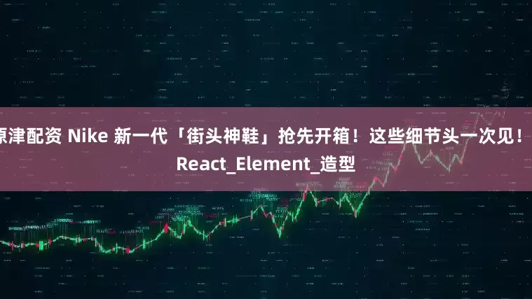原津配资 Nike 新一代「街头神鞋」抢先开箱！这些细节头一次见！_React_Element_造型