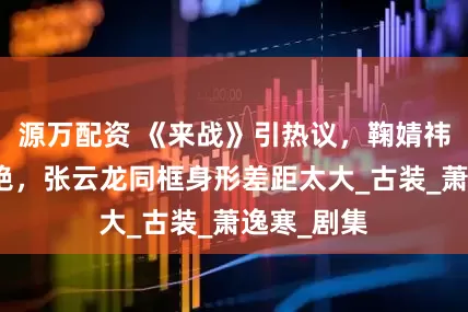 源万配资 《来战》引热议，鞠婧祎新造型惊艳，张云龙同框身形差距太大_古装_萧逸寒_剧集