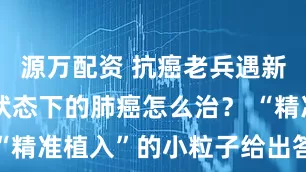 源万配资 抗癌老兵遇新敌，单肾状态下的肺癌怎么治？ “精准植入”的小粒子给出答案……