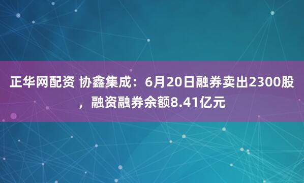 正华网配资 协鑫集成：6月20日融券卖出2300股，融资融券余额8.41亿元