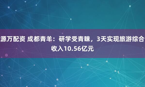 源万配资 成都青羊：研学受青睐，3天实现旅游综合收入10.56亿元