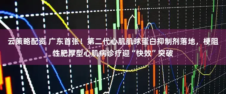 云策略配资 广东首张！第二代心肌肌球蛋白抑制剂落地，梗阻性肥厚型心肌病诊疗迎“快效”突破