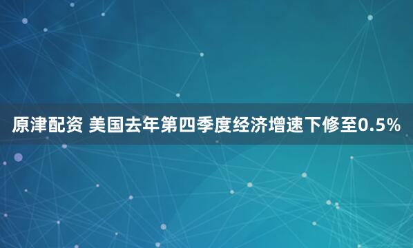 原津配资 美国去年第四季度经济增速下修至0.5%