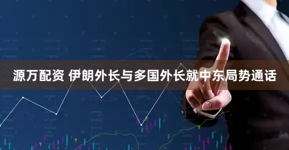 源万配资 伊朗外长与多国外长就中东局势通话