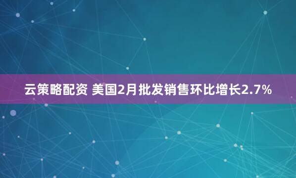 云策略配资 美国2月批发销售环比增长2.7%